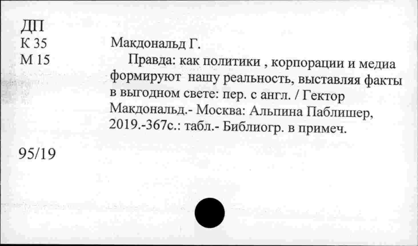 ﻿ДП
К 35
М 15
Макдональд Г.
Правда: как политики , корпорации и медиа формируют нашу реальность, выставляя факты в выгодном свете: пер. с англ. / Гектор Макдональд.- Москва: Альпина Паблишер, 2019.-367с.: табл.- Библиогр. в примеч.
95/19